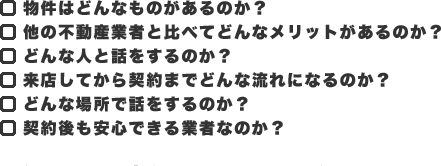 ・物件はどんなものがあるのか？・他の不動産業者と比べてどんなメリットがあるのか？・どんな人と話をするのか？・来店してから契約までどんな流れになるのか？・どんな場所で話をするのか？・契約後も安心できる業者なのか？