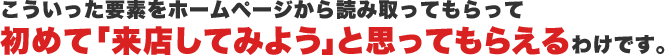 こういった要素をホームページから読み取ってもらって初めて「来店してみよう」と思ってもらえるわけです。