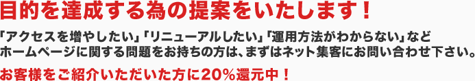 目的を達成する為の提案をいたします！「アクセスを増やしたい」「リニューアルしたい」「運用方法がわからない」などホームページに関する問題をお持ちの方は、まずはネット集客にお問い合わせ下さい。お客様をご紹介いただいた方に20％還元中！