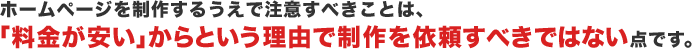 ホームページを制作するうえで注意すべきことは、「料金が安い」からという理由で制作を依頼すべきではない点です。