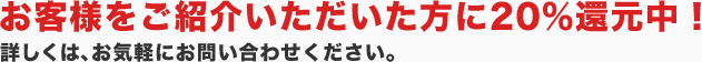 お客様をご紹介いただいた方に20％還元中！詳しくは、お気軽にお問い合わせください。