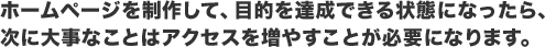 ホームページを制作して、目的を達成できる状態になったら、次に大事なことはアクセスを増やすことが必要になります。