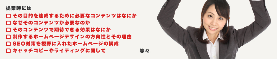提案時には・その目的を達成するために必要なコンテンツはなにか。・なぜそのコンテンツが必要なのか。・そのコンテンツで期待できる効果はなにか。・制作するホームページデザインの方向性とその理由。・SEO対策を視野に入れたホームページの構成。・キャッチコピーやライティングに関して。等々