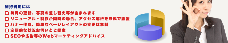 維持費用には、・毎月の更新、写真の差し替え等が含まれます。・リニューアル・制作が同時の場合、アクセス解析を無料で設置。・バナー作成、簡単なページレイアウトの変更は無料。・定期的な状況お伺いとご提案。・SEOや広告等のWebマーケティングアドバイス。